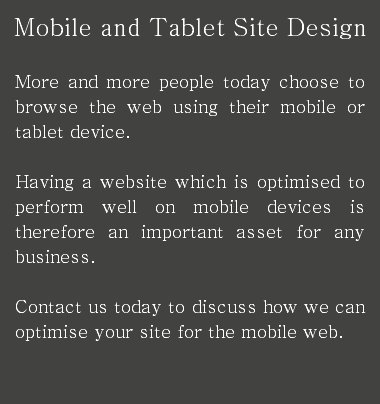 Mobile and Tablet Site Design More and more people today choose to browse the web using their mobile or tablet device. Having a website which is optimised to perform well on mobile devices is therefore an important asset for any business. Contact us today to discuss how we can optimise your site for the mobile web.